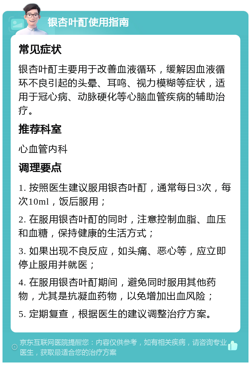 银杏叶酊使用指南 常见症状 银杏叶酊主要用于改善血液循环，缓解因血液循环不良引起的头晕、耳鸣、视力模糊等症状，适用于冠心病、动脉硬化等心脑血管疾病的辅助治疗。 推荐科室 心血管内科 调理要点 1. 按照医生建议服用银杏叶酊，通常每日3次，每次10ml，饭后服用； 2. 在服用银杏叶酊的同时，注意控制血脂、血压和血糖，保持健康的生活方式； 3. 如果出现不良反应，如头痛、恶心等，应立即停止服用并就医； 4. 在服用银杏叶酊期间，避免同时服用其他药物，尤其是抗凝血药物，以免增加出血风险； 5. 定期复查，根据医生的建议调整治疗方案。