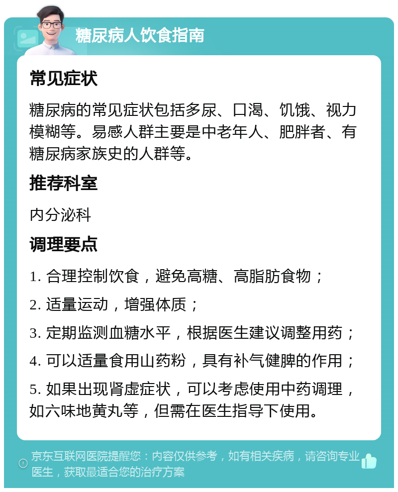 糖尿病人饮食指南 常见症状 糖尿病的常见症状包括多尿、口渴、饥饿、视力模糊等。易感人群主要是中老年人、肥胖者、有糖尿病家族史的人群等。 推荐科室 内分泌科 调理要点 1. 合理控制饮食，避免高糖、高脂肪食物； 2. 适量运动，增强体质； 3. 定期监测血糖水平，根据医生建议调整用药； 4. 可以适量食用山药粉，具有补气健脾的作用； 5. 如果出现肾虚症状，可以考虑使用中药调理，如六味地黄丸等，但需在医生指导下使用。