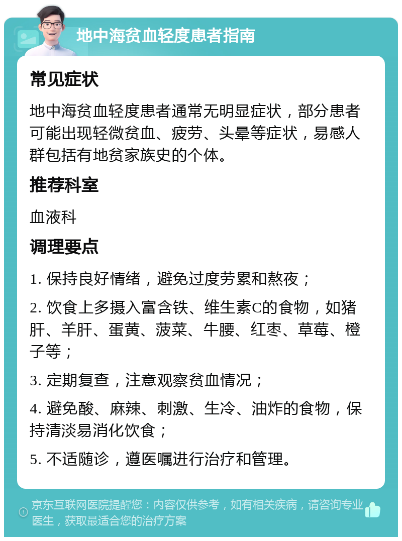 地中海贫血轻度患者指南 常见症状 地中海贫血轻度患者通常无明显症状，部分患者可能出现轻微贫血、疲劳、头晕等症状，易感人群包括有地贫家族史的个体。 推荐科室 血液科 调理要点 1. 保持良好情绪，避免过度劳累和熬夜； 2. 饮食上多摄入富含铁、维生素C的食物，如猪肝、羊肝、蛋黄、菠菜、牛腰、红枣、草莓、橙子等； 3. 定期复查，注意观察贫血情况； 4. 避免酸、麻辣、刺激、生冷、油炸的食物，保持清淡易消化饮食； 5. 不适随诊，遵医嘱进行治疗和管理。