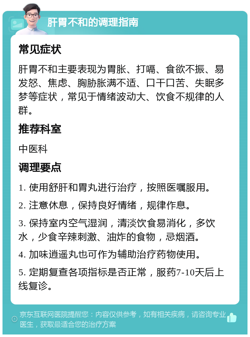 肝胃不和的调理指南 常见症状 肝胃不和主要表现为胃胀、打嗝、食欲不振、易发怒、焦虑、胸胁胀满不适、口干口苦、失眠多梦等症状，常见于情绪波动大、饮食不规律的人群。 推荐科室 中医科 调理要点 1. 使用舒肝和胃丸进行治疗，按照医嘱服用。 2. 注意休息，保持良好情绪，规律作息。 3. 保持室内空气湿润，清淡饮食易消化，多饮水，少食辛辣刺激、油炸的食物，忌烟酒。 4. 加味逍遥丸也可作为辅助治疗药物使用。 5. 定期复查各项指标是否正常，服药7-10天后上线复诊。