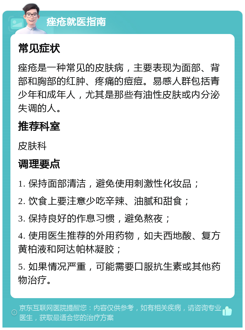 痤疮就医指南 常见症状 痤疮是一种常见的皮肤病，主要表现为面部、背部和胸部的红肿、疼痛的痘痘。易感人群包括青少年和成年人，尤其是那些有油性皮肤或内分泌失调的人。 推荐科室 皮肤科 调理要点 1. 保持面部清洁，避免使用刺激性化妆品； 2. 饮食上要注意少吃辛辣、油腻和甜食； 3. 保持良好的作息习惯，避免熬夜； 4. 使用医生推荐的外用药物，如夫西地酸、复方黄柏液和阿达帕林凝胶； 5. 如果情况严重，可能需要口服抗生素或其他药物治疗。