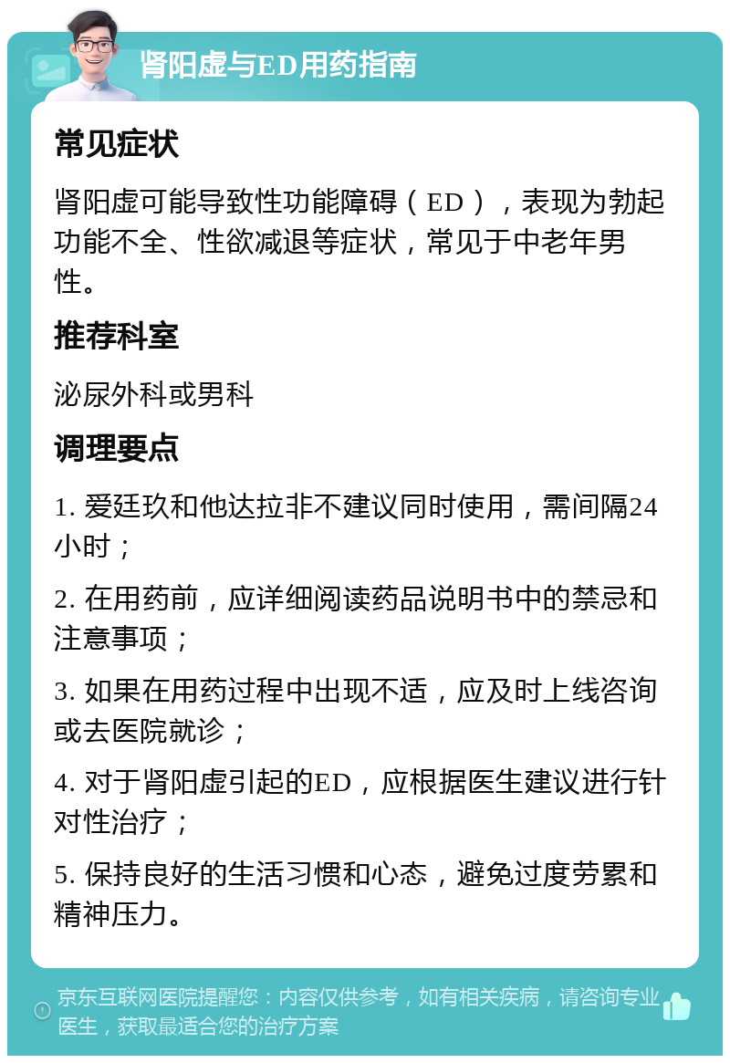 肾阳虚与ED用药指南 常见症状 肾阳虚可能导致性功能障碍（ED），表现为勃起功能不全、性欲减退等症状，常见于中老年男性。 推荐科室 泌尿外科或男科 调理要点 1. 爱廷玖和他达拉非不建议同时使用，需间隔24小时； 2. 在用药前，应详细阅读药品说明书中的禁忌和注意事项； 3. 如果在用药过程中出现不适，应及时上线咨询或去医院就诊； 4. 对于肾阳虚引起的ED，应根据医生建议进行针对性治疗； 5. 保持良好的生活习惯和心态，避免过度劳累和精神压力。