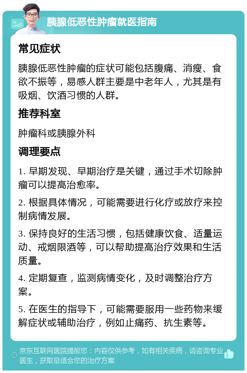 胰腺低恶性肿瘤就医指南 常见症状 胰腺低恶性肿瘤的症状可能包括腹痛、消瘦、食欲不振等，易感人群主要是中老年人，尤其是有吸烟、饮酒习惯的人群。 推荐科室 肿瘤科或胰腺外科 调理要点 1. 早期发现、早期治疗是关键，通过手术切除肿瘤可以提高治愈率。 2. 根据具体情况，可能需要进行化疗或放疗来控制病情发展。 3. 保持良好的生活习惯，包括健康饮食、适量运动、戒烟限酒等，可以帮助提高治疗效果和生活质量。 4. 定期复查，监测病情变化，及时调整治疗方案。 5. 在医生的指导下，可能需要服用一些药物来缓解症状或辅助治疗，例如止痛药、抗生素等。