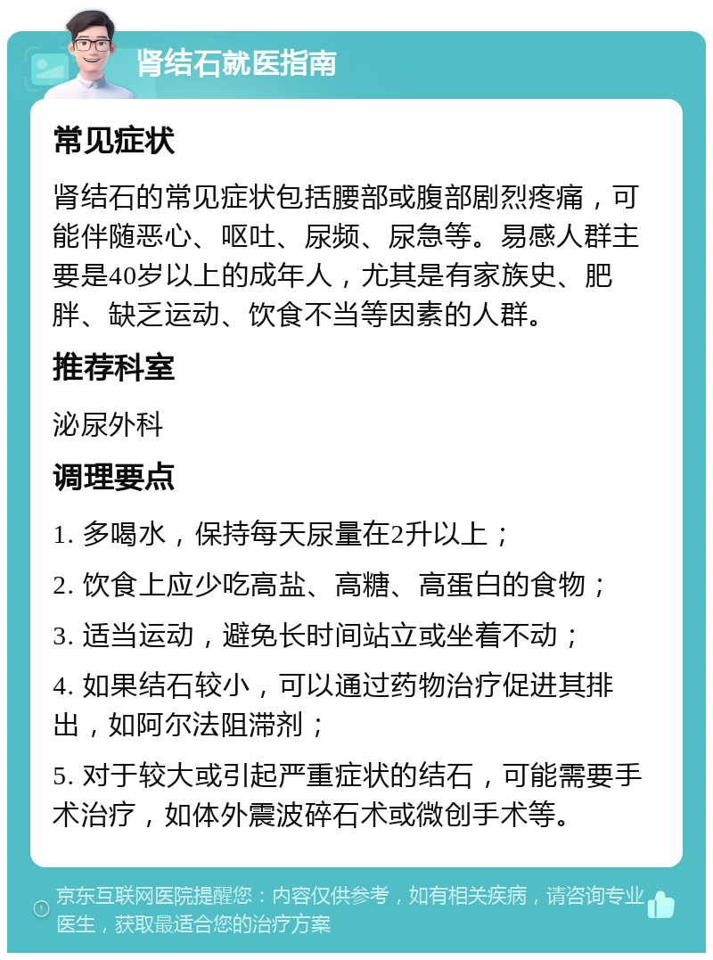 肾结石就医指南 常见症状 肾结石的常见症状包括腰部或腹部剧烈疼痛，可能伴随恶心、呕吐、尿频、尿急等。易感人群主要是40岁以上的成年人，尤其是有家族史、肥胖、缺乏运动、饮食不当等因素的人群。 推荐科室 泌尿外科 调理要点 1. 多喝水，保持每天尿量在2升以上； 2. 饮食上应少吃高盐、高糖、高蛋白的食物； 3. 适当运动，避免长时间站立或坐着不动； 4. 如果结石较小，可以通过药物治疗促进其排出，如阿尔法阻滞剂； 5. 对于较大或引起严重症状的结石，可能需要手术治疗，如体外震波碎石术或微创手术等。