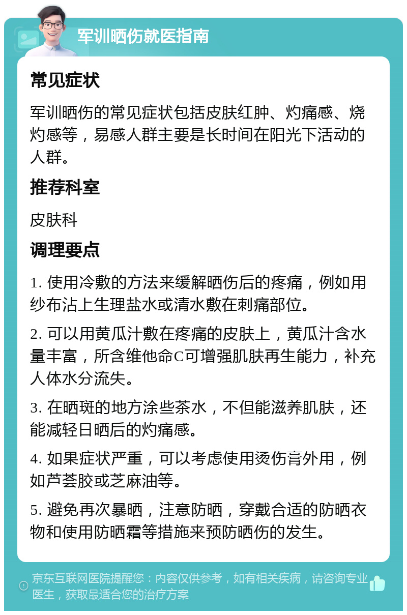 军训晒伤就医指南 常见症状 军训晒伤的常见症状包括皮肤红肿、灼痛感、烧灼感等，易感人群主要是长时间在阳光下活动的人群。 推荐科室 皮肤科 调理要点 1. 使用冷敷的方法来缓解晒伤后的疼痛，例如用纱布沾上生理盐水或清水敷在刺痛部位。 2. 可以用黄瓜汁敷在疼痛的皮肤上，黄瓜汁含水量丰富，所含维他命C可增强肌肤再生能力，补充人体水分流失。 3. 在晒斑的地方涂些茶水，不但能滋养肌肤，还能减轻日晒后的灼痛感。 4. 如果症状严重，可以考虑使用烫伤膏外用，例如芦荟胶或芝麻油等。 5. 避免再次暴晒，注意防晒，穿戴合适的防晒衣物和使用防晒霜等措施来预防晒伤的发生。