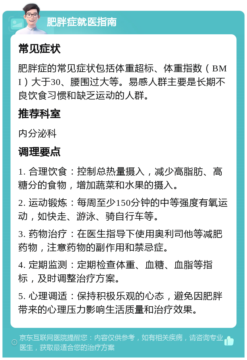 肥胖症就医指南 常见症状 肥胖症的常见症状包括体重超标、体重指数（BMI）大于30、腰围过大等。易感人群主要是长期不良饮食习惯和缺乏运动的人群。 推荐科室 内分泌科 调理要点 1. 合理饮食：控制总热量摄入，减少高脂肪、高糖分的食物，增加蔬菜和水果的摄入。 2. 运动锻炼：每周至少150分钟的中等强度有氧运动，如快走、游泳、骑自行车等。 3. 药物治疗：在医生指导下使用奥利司他等减肥药物，注意药物的副作用和禁忌症。 4. 定期监测：定期检查体重、血糖、血脂等指标，及时调整治疗方案。 5. 心理调适：保持积极乐观的心态，避免因肥胖带来的心理压力影响生活质量和治疗效果。