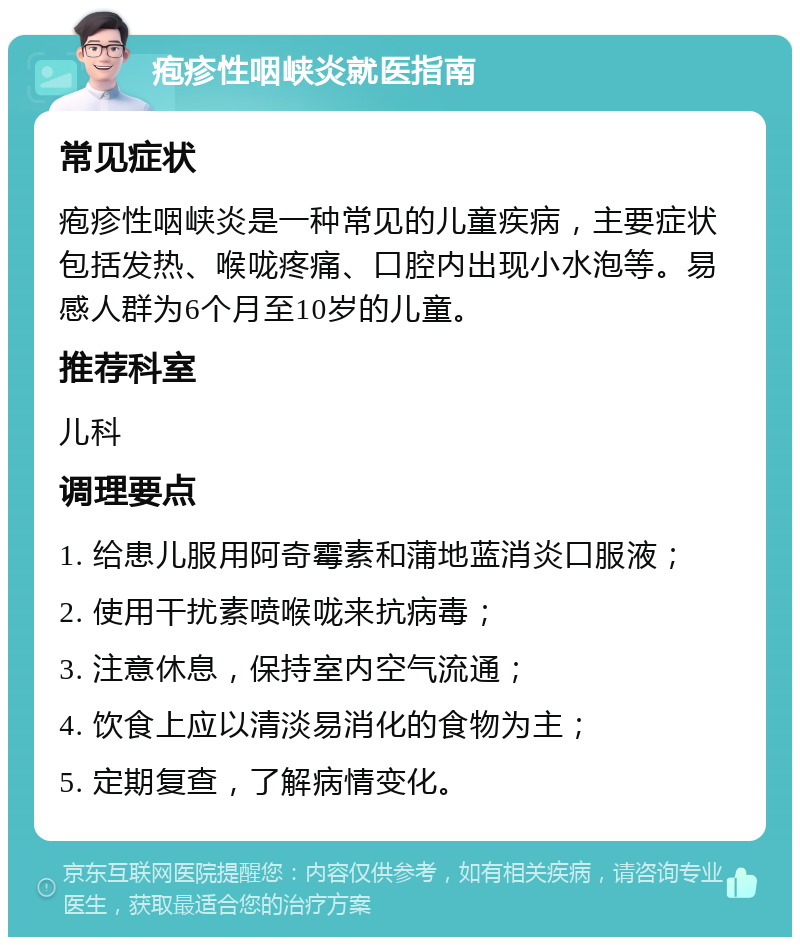 疱疹性咽峡炎就医指南 常见症状 疱疹性咽峡炎是一种常见的儿童疾病，主要症状包括发热、喉咙疼痛、口腔内出现小水泡等。易感人群为6个月至10岁的儿童。 推荐科室 儿科 调理要点 1. 给患儿服用阿奇霉素和蒲地蓝消炎口服液； 2. 使用干扰素喷喉咙来抗病毒； 3. 注意休息，保持室内空气流通； 4. 饮食上应以清淡易消化的食物为主； 5. 定期复查，了解病情变化。