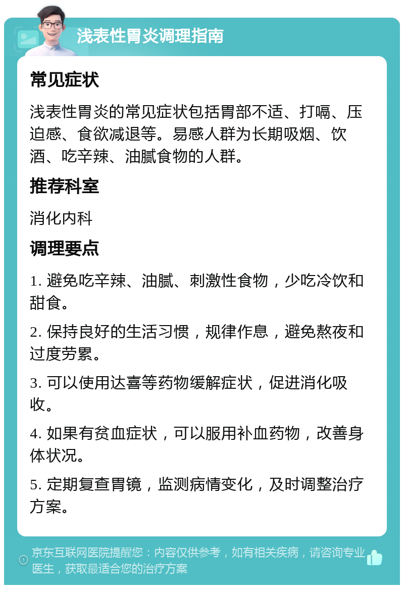 浅表性胃炎调理指南 常见症状 浅表性胃炎的常见症状包括胃部不适、打嗝、压迫感、食欲减退等。易感人群为长期吸烟、饮酒、吃辛辣、油腻食物的人群。 推荐科室 消化内科 调理要点 1. 避免吃辛辣、油腻、刺激性食物，少吃冷饮和甜食。 2. 保持良好的生活习惯，规律作息，避免熬夜和过度劳累。 3. 可以使用达喜等药物缓解症状，促进消化吸收。 4. 如果有贫血症状，可以服用补血药物，改善身体状况。 5. 定期复查胃镜，监测病情变化，及时调整治疗方案。