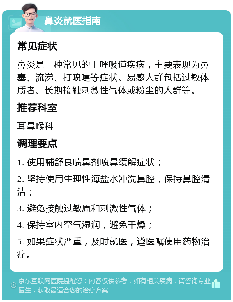 鼻炎就医指南 常见症状 鼻炎是一种常见的上呼吸道疾病，主要表现为鼻塞、流涕、打喷嚏等症状。易感人群包括过敏体质者、长期接触刺激性气体或粉尘的人群等。 推荐科室 耳鼻喉科 调理要点 1. 使用辅舒良喷鼻剂喷鼻缓解症状； 2. 坚持使用生理性海盐水冲洗鼻腔，保持鼻腔清洁； 3. 避免接触过敏原和刺激性气体； 4. 保持室内空气湿润，避免干燥； 5. 如果症状严重，及时就医，遵医嘱使用药物治疗。