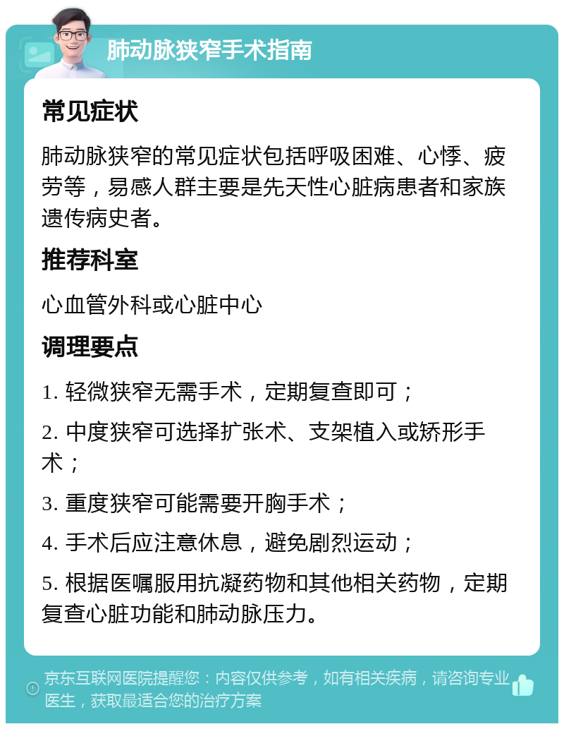 肺动脉狭窄手术指南 常见症状 肺动脉狭窄的常见症状包括呼吸困难、心悸、疲劳等，易感人群主要是先天性心脏病患者和家族遗传病史者。 推荐科室 心血管外科或心脏中心 调理要点 1. 轻微狭窄无需手术，定期复查即可； 2. 中度狭窄可选择扩张术、支架植入或矫形手术； 3. 重度狭窄可能需要开胸手术； 4. 手术后应注意休息，避免剧烈运动； 5. 根据医嘱服用抗凝药物和其他相关药物，定期复查心脏功能和肺动脉压力。