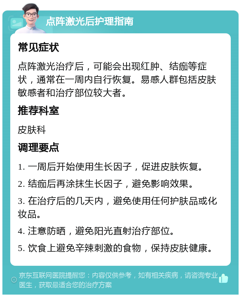 点阵激光后护理指南 常见症状 点阵激光治疗后，可能会出现红肿、结痂等症状，通常在一周内自行恢复。易感人群包括皮肤敏感者和治疗部位较大者。 推荐科室 皮肤科 调理要点 1. 一周后开始使用生长因子，促进皮肤恢复。 2. 结痂后再涂抹生长因子，避免影响效果。 3. 在治疗后的几天内，避免使用任何护肤品或化妆品。 4. 注意防晒，避免阳光直射治疗部位。 5. 饮食上避免辛辣刺激的食物，保持皮肤健康。