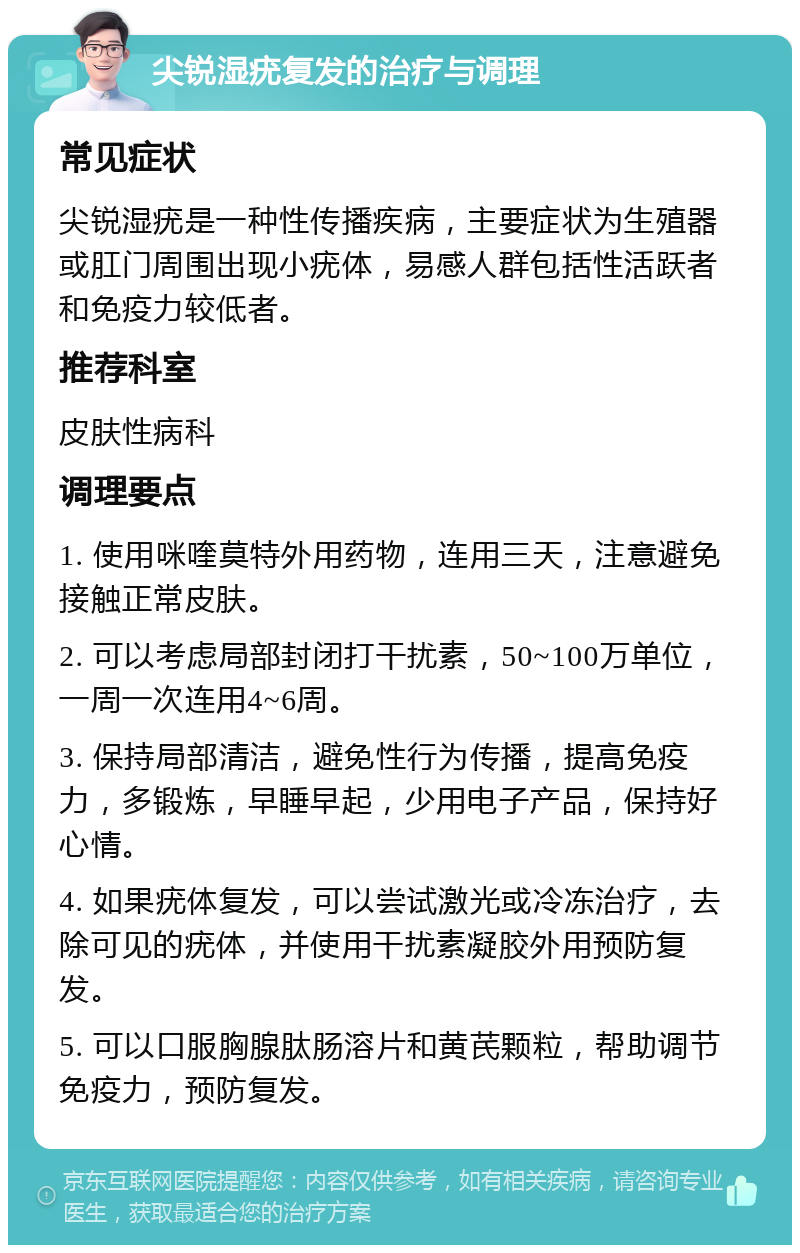 尖锐湿疣复发的治疗与调理 常见症状 尖锐湿疣是一种性传播疾病，主要症状为生殖器或肛门周围出现小疣体，易感人群包括性活跃者和免疫力较低者。 推荐科室 皮肤性病科 调理要点 1. 使用咪喹莫特外用药物，连用三天，注意避免接触正常皮肤。 2. 可以考虑局部封闭打干扰素，50~100万单位，一周一次连用4~6周。 3. 保持局部清洁，避免性行为传播，提高免疫力，多锻炼，早睡早起，少用电子产品，保持好心情。 4. 如果疣体复发，可以尝试激光或冷冻治疗，去除可见的疣体，并使用干扰素凝胶外用预防复发。 5. 可以口服胸腺肽肠溶片和黄芪颗粒，帮助调节免疫力，预防复发。