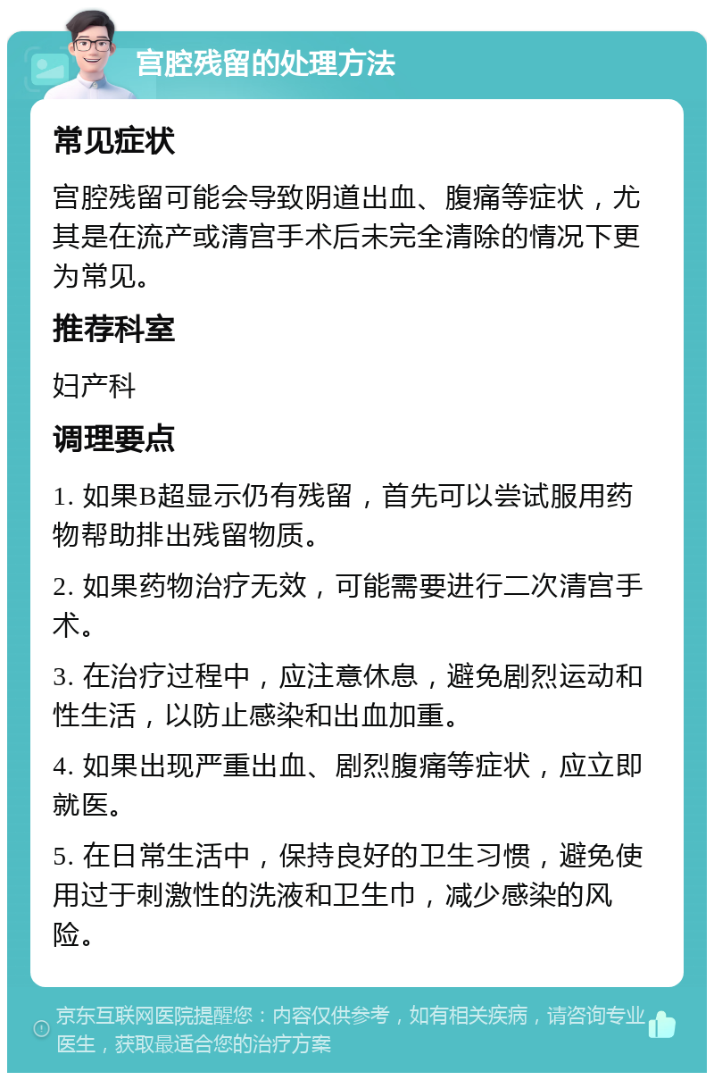 宫腔残留的处理方法 常见症状 宫腔残留可能会导致阴道出血、腹痛等症状，尤其是在流产或清宫手术后未完全清除的情况下更为常见。 推荐科室 妇产科 调理要点 1. 如果B超显示仍有残留，首先可以尝试服用药物帮助排出残留物质。 2. 如果药物治疗无效，可能需要进行二次清宫手术。 3. 在治疗过程中，应注意休息，避免剧烈运动和性生活，以防止感染和出血加重。 4. 如果出现严重出血、剧烈腹痛等症状，应立即就医。 5. 在日常生活中，保持良好的卫生习惯，避免使用过于刺激性的洗液和卫生巾，减少感染的风险。