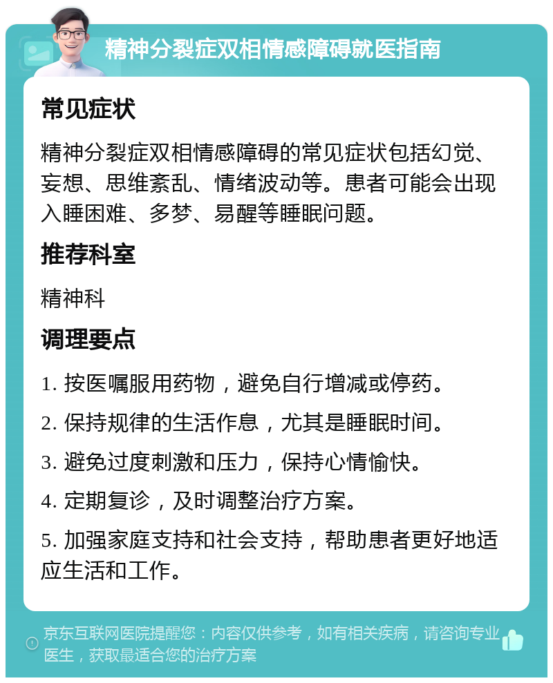 精神分裂症双相情感障碍就医指南 常见症状 精神分裂症双相情感障碍的常见症状包括幻觉、妄想、思维紊乱、情绪波动等。患者可能会出现入睡困难、多梦、易醒等睡眠问题。 推荐科室 精神科 调理要点 1. 按医嘱服用药物，避免自行增减或停药。 2. 保持规律的生活作息，尤其是睡眠时间。 3. 避免过度刺激和压力，保持心情愉快。 4. 定期复诊，及时调整治疗方案。 5. 加强家庭支持和社会支持，帮助患者更好地适应生活和工作。