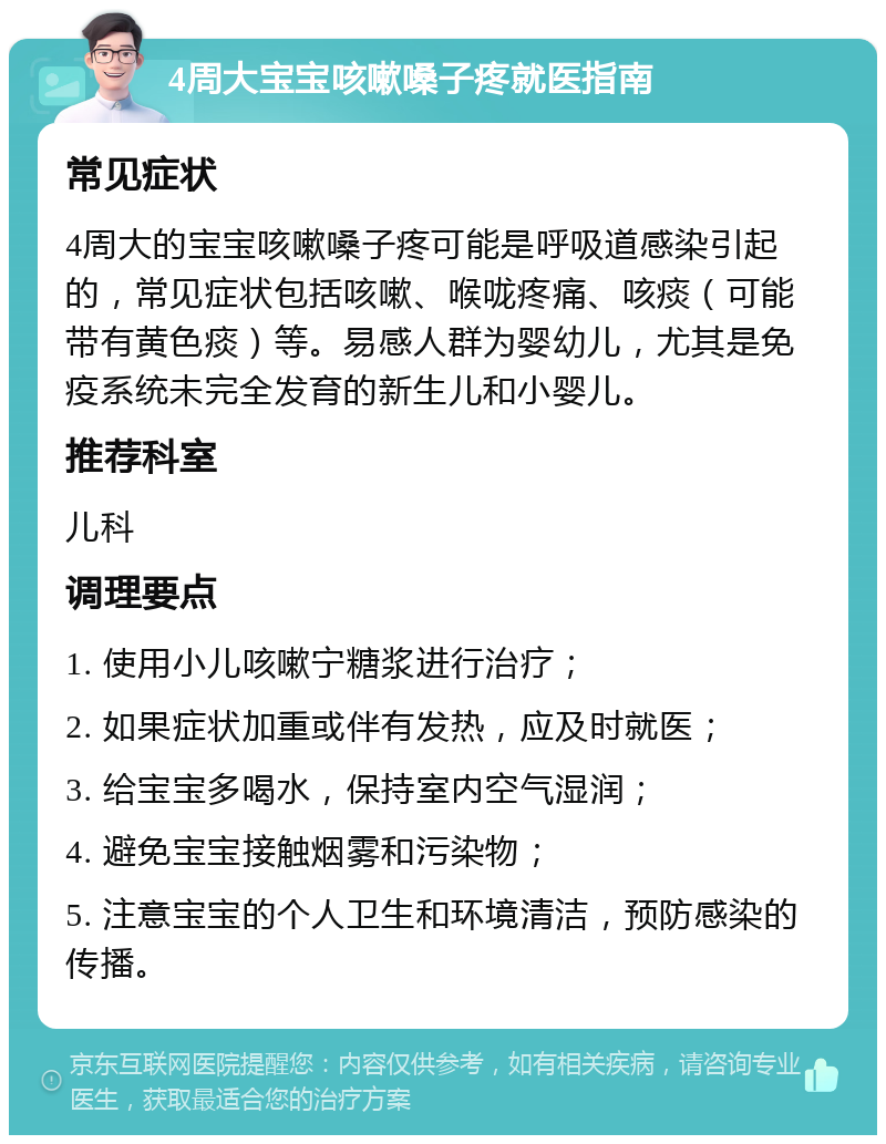 4周大宝宝咳嗽嗓子疼就医指南 常见症状 4周大的宝宝咳嗽嗓子疼可能是呼吸道感染引起的，常见症状包括咳嗽、喉咙疼痛、咳痰（可能带有黄色痰）等。易感人群为婴幼儿，尤其是免疫系统未完全发育的新生儿和小婴儿。 推荐科室 儿科 调理要点 1. 使用小儿咳嗽宁糖浆进行治疗； 2. 如果症状加重或伴有发热，应及时就医； 3. 给宝宝多喝水，保持室内空气湿润； 4. 避免宝宝接触烟雾和污染物； 5. 注意宝宝的个人卫生和环境清洁，预防感染的传播。