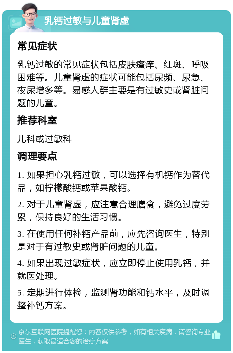 乳钙过敏与儿童肾虚 常见症状 乳钙过敏的常见症状包括皮肤瘙痒、红斑、呼吸困难等。儿童肾虚的症状可能包括尿频、尿急、夜尿增多等。易感人群主要是有过敏史或肾脏问题的儿童。 推荐科室 儿科或过敏科 调理要点 1. 如果担心乳钙过敏，可以选择有机钙作为替代品，如柠檬酸钙或苹果酸钙。 2. 对于儿童肾虚，应注意合理膳食，避免过度劳累，保持良好的生活习惯。 3. 在使用任何补钙产品前，应先咨询医生，特别是对于有过敏史或肾脏问题的儿童。 4. 如果出现过敏症状，应立即停止使用乳钙，并就医处理。 5. 定期进行体检，监测肾功能和钙水平，及时调整补钙方案。