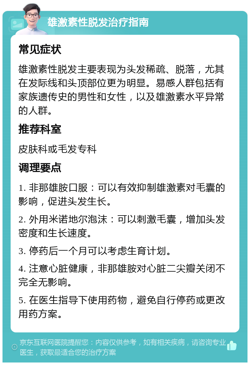 雄激素性脱发治疗指南 常见症状 雄激素性脱发主要表现为头发稀疏、脱落，尤其在发际线和头顶部位更为明显。易感人群包括有家族遗传史的男性和女性，以及雄激素水平异常的人群。 推荐科室 皮肤科或毛发专科 调理要点 1. 非那雄胺口服：可以有效抑制雄激素对毛囊的影响，促进头发生长。 2. 外用米诺地尔泡沫：可以刺激毛囊，增加头发密度和生长速度。 3. 停药后一个月可以考虑生育计划。 4. 注意心脏健康，非那雄胺对心脏二尖瓣关闭不完全无影响。 5. 在医生指导下使用药物，避免自行停药或更改用药方案。