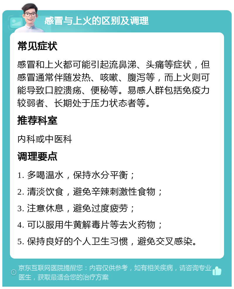 感冒与上火的区别及调理 常见症状 感冒和上火都可能引起流鼻涕、头痛等症状，但感冒通常伴随发热、咳嗽、腹泻等，而上火则可能导致口腔溃疡、便秘等。易感人群包括免疫力较弱者、长期处于压力状态者等。 推荐科室 内科或中医科 调理要点 1. 多喝温水，保持水分平衡； 2. 清淡饮食，避免辛辣刺激性食物； 3. 注意休息，避免过度疲劳； 4. 可以服用牛黄解毒片等去火药物； 5. 保持良好的个人卫生习惯，避免交叉感染。