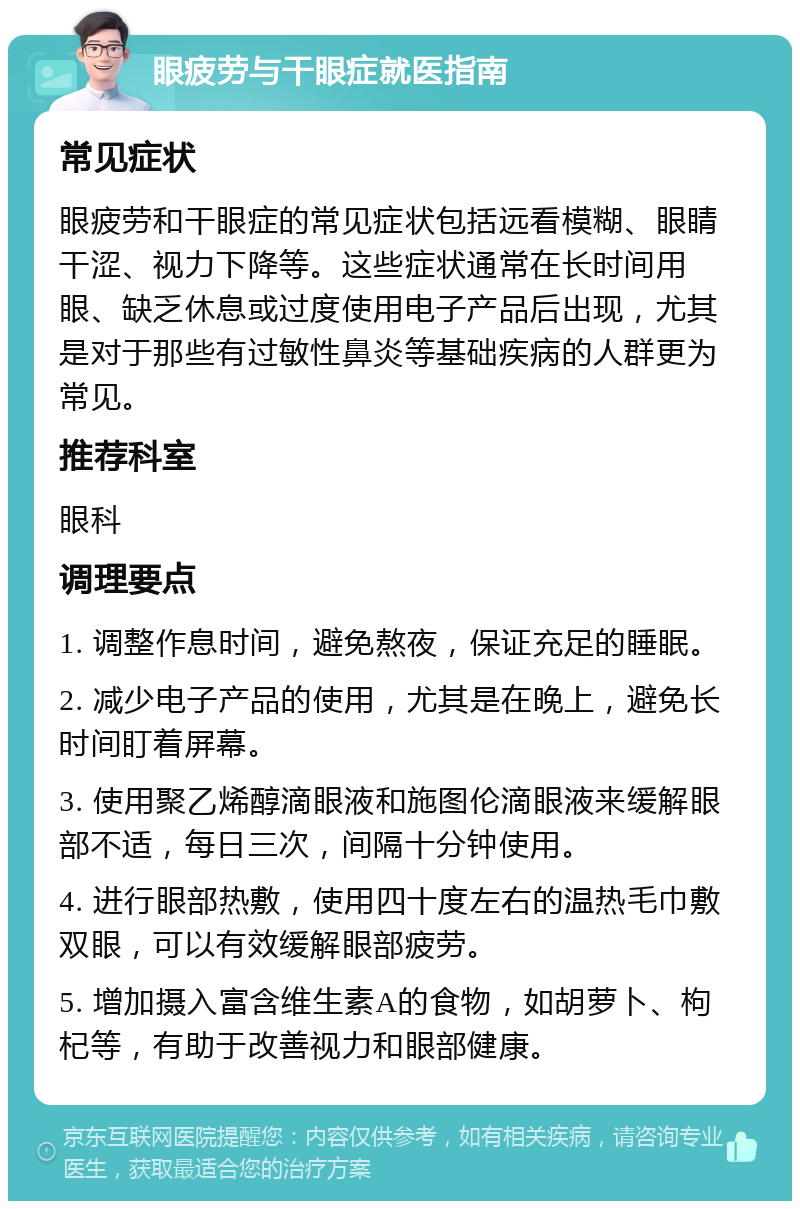 眼疲劳与干眼症就医指南 常见症状 眼疲劳和干眼症的常见症状包括远看模糊、眼睛干涩、视力下降等。这些症状通常在长时间用眼、缺乏休息或过度使用电子产品后出现，尤其是对于那些有过敏性鼻炎等基础疾病的人群更为常见。 推荐科室 眼科 调理要点 1. 调整作息时间，避免熬夜，保证充足的睡眠。 2. 减少电子产品的使用，尤其是在晚上，避免长时间盯着屏幕。 3. 使用聚乙烯醇滴眼液和施图伦滴眼液来缓解眼部不适，每日三次，间隔十分钟使用。 4. 进行眼部热敷，使用四十度左右的温热毛巾敷双眼，可以有效缓解眼部疲劳。 5. 增加摄入富含维生素A的食物，如胡萝卜、枸杞等，有助于改善视力和眼部健康。