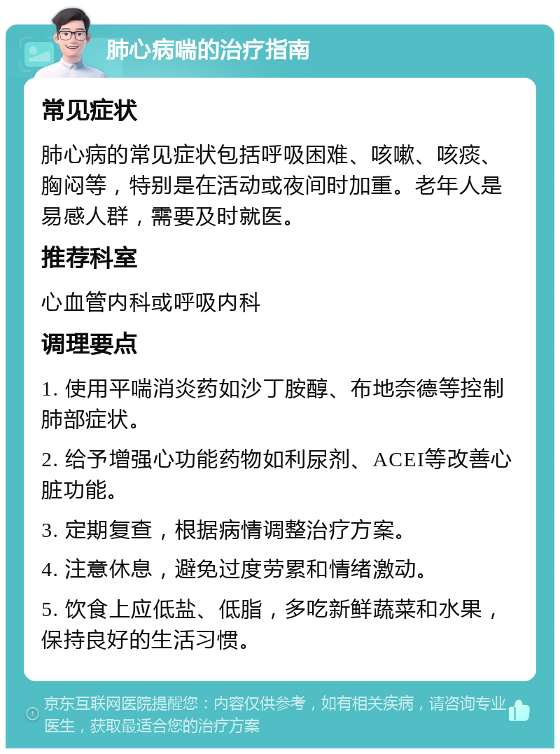 肺心病喘的治疗指南 常见症状 肺心病的常见症状包括呼吸困难、咳嗽、咳痰、胸闷等，特别是在活动或夜间时加重。老年人是易感人群，需要及时就医。 推荐科室 心血管内科或呼吸内科 调理要点 1. 使用平喘消炎药如沙丁胺醇、布地奈德等控制肺部症状。 2. 给予增强心功能药物如利尿剂、ACEI等改善心脏功能。 3. 定期复查，根据病情调整治疗方案。 4. 注意休息，避免过度劳累和情绪激动。 5. 饮食上应低盐、低脂，多吃新鲜蔬菜和水果，保持良好的生活习惯。