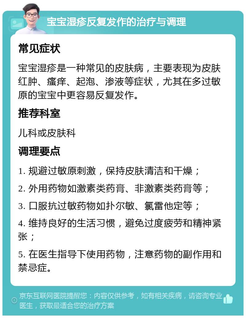 宝宝湿疹反复发作的治疗与调理 常见症状 宝宝湿疹是一种常见的皮肤病，主要表现为皮肤红肿、瘙痒、起泡、渗液等症状，尤其在多过敏原的宝宝中更容易反复发作。 推荐科室 儿科或皮肤科 调理要点 1. 规避过敏原刺激，保持皮肤清洁和干燥； 2. 外用药物如激素类药膏、非激素类药膏等； 3. 口服抗过敏药物如扑尔敏、氯雷他定等； 4. 维持良好的生活习惯，避免过度疲劳和精神紧张； 5. 在医生指导下使用药物，注意药物的副作用和禁忌症。