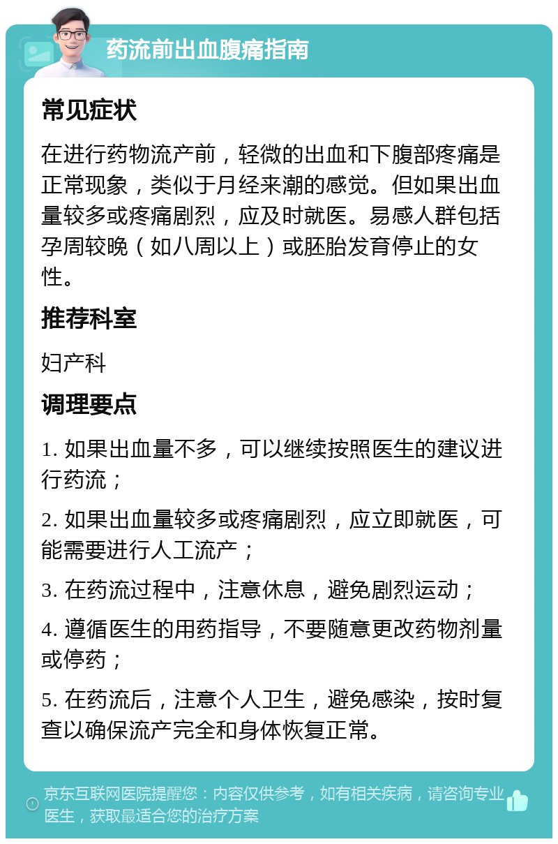 药流前出血腹痛指南 常见症状 在进行药物流产前，轻微的出血和下腹部疼痛是正常现象，类似于月经来潮的感觉。但如果出血量较多或疼痛剧烈，应及时就医。易感人群包括孕周较晚（如八周以上）或胚胎发育停止的女性。 推荐科室 妇产科 调理要点 1. 如果出血量不多，可以继续按照医生的建议进行药流； 2. 如果出血量较多或疼痛剧烈，应立即就医，可能需要进行人工流产； 3. 在药流过程中，注意休息，避免剧烈运动； 4. 遵循医生的用药指导，不要随意更改药物剂量或停药； 5. 在药流后，注意个人卫生，避免感染，按时复查以确保流产完全和身体恢复正常。