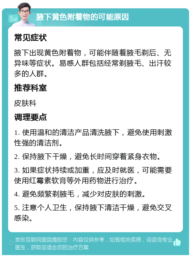 腋下黄色附着物的可能原因 常见症状 腋下出现黄色附着物，可能伴随着腋毛剃后、无异味等症状。易感人群包括经常剃腋毛、出汗较多的人群。 推荐科室 皮肤科 调理要点 1. 使用温和的清洁产品清洗腋下，避免使用刺激性强的清洁剂。 2. 保持腋下干燥，避免长时间穿着紧身衣物。 3. 如果症状持续或加重，应及时就医，可能需要使用红霉素软膏等外用药物进行治疗。 4. 避免频繁剃腋毛，减少对皮肤的刺激。 5. 注意个人卫生，保持腋下清洁干燥，避免交叉感染。