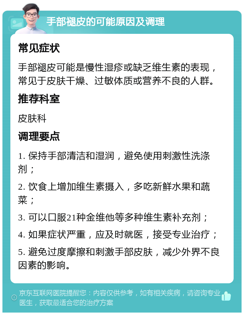 手部褪皮的可能原因及调理 常见症状 手部褪皮可能是慢性湿疹或缺乏维生素的表现，常见于皮肤干燥、过敏体质或营养不良的人群。 推荐科室 皮肤科 调理要点 1. 保持手部清洁和湿润，避免使用刺激性洗涤剂； 2. 饮食上增加维生素摄入，多吃新鲜水果和蔬菜； 3. 可以口服21种金维他等多种维生素补充剂； 4. 如果症状严重，应及时就医，接受专业治疗； 5. 避免过度摩擦和刺激手部皮肤，减少外界不良因素的影响。