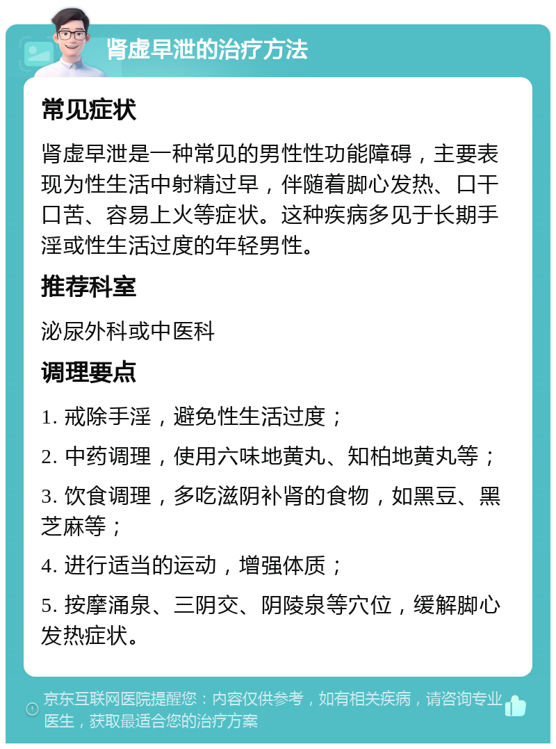 肾虚早泄的治疗方法 常见症状 肾虚早泄是一种常见的男性性功能障碍，主要表现为性生活中射精过早，伴随着脚心发热、口干口苦、容易上火等症状。这种疾病多见于长期手淫或性生活过度的年轻男性。 推荐科室 泌尿外科或中医科 调理要点 1. 戒除手淫，避免性生活过度； 2. 中药调理，使用六味地黄丸、知柏地黄丸等； 3. 饮食调理，多吃滋阴补肾的食物，如黑豆、黑芝麻等； 4. 进行适当的运动，增强体质； 5. 按摩涌泉、三阴交、阴陵泉等穴位，缓解脚心发热症状。