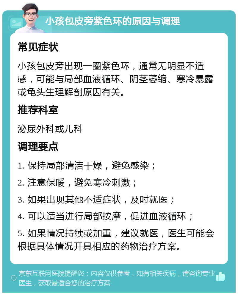 小孩包皮旁紫色环的原因与调理 常见症状 小孩包皮旁出现一圈紫色环，通常无明显不适感，可能与局部血液循环、阴茎萎缩、寒冷暴露或龟头生理解剖原因有关。 推荐科室 泌尿外科或儿科 调理要点 1. 保持局部清洁干燥，避免感染； 2. 注意保暖，避免寒冷刺激； 3. 如果出现其他不适症状，及时就医； 4. 可以适当进行局部按摩，促进血液循环； 5. 如果情况持续或加重，建议就医，医生可能会根据具体情况开具相应的药物治疗方案。