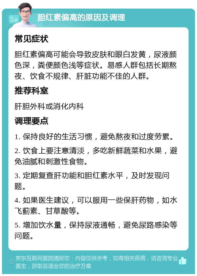 胆红素偏高的原因及调理 常见症状 胆红素偏高可能会导致皮肤和眼白发黄，尿液颜色深，粪便颜色浅等症状。易感人群包括长期熬夜、饮食不规律、肝脏功能不佳的人群。 推荐科室 肝胆外科或消化内科 调理要点 1. 保持良好的生活习惯，避免熬夜和过度劳累。 2. 饮食上要注意清淡，多吃新鲜蔬菜和水果，避免油腻和刺激性食物。 3. 定期复查肝功能和胆红素水平，及时发现问题。 4. 如果医生建议，可以服用一些保肝药物，如水飞蓟素、甘草酸等。 5. 增加饮水量，保持尿液通畅，避免尿路感染等问题。