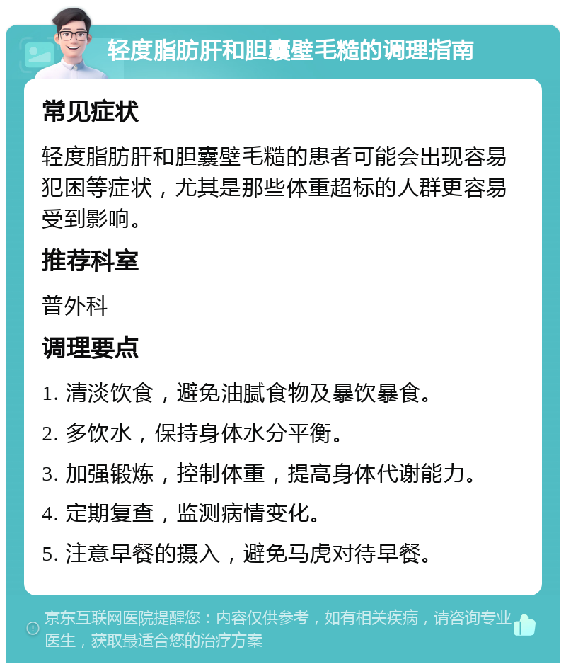 轻度脂肪肝和胆囊壁毛糙的调理指南 常见症状 轻度脂肪肝和胆囊壁毛糙的患者可能会出现容易犯困等症状，尤其是那些体重超标的人群更容易受到影响。 推荐科室 普外科 调理要点 1. 清淡饮食，避免油腻食物及暴饮暴食。 2. 多饮水，保持身体水分平衡。 3. 加强锻炼，控制体重，提高身体代谢能力。 4. 定期复查，监测病情变化。 5. 注意早餐的摄入，避免马虎对待早餐。