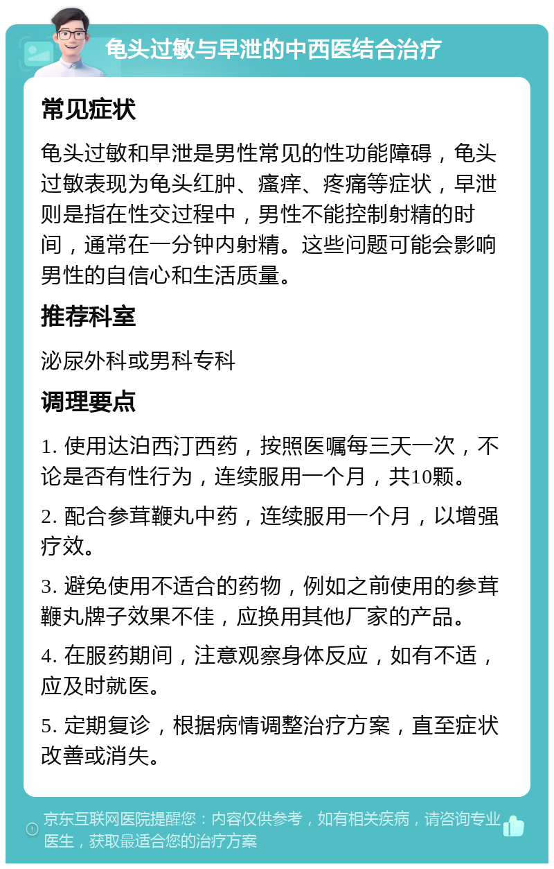 龟头过敏与早泄的中西医结合治疗 常见症状 龟头过敏和早泄是男性常见的性功能障碍，龟头过敏表现为龟头红肿、瘙痒、疼痛等症状，早泄则是指在性交过程中，男性不能控制射精的时间，通常在一分钟内射精。这些问题可能会影响男性的自信心和生活质量。 推荐科室 泌尿外科或男科专科 调理要点 1. 使用达泊西汀西药，按照医嘱每三天一次，不论是否有性行为，连续服用一个月，共10颗。 2. 配合参茸鞭丸中药，连续服用一个月，以增强疗效。 3. 避免使用不适合的药物，例如之前使用的参茸鞭丸牌子效果不佳，应换用其他厂家的产品。 4. 在服药期间，注意观察身体反应，如有不适，应及时就医。 5. 定期复诊，根据病情调整治疗方案，直至症状改善或消失。