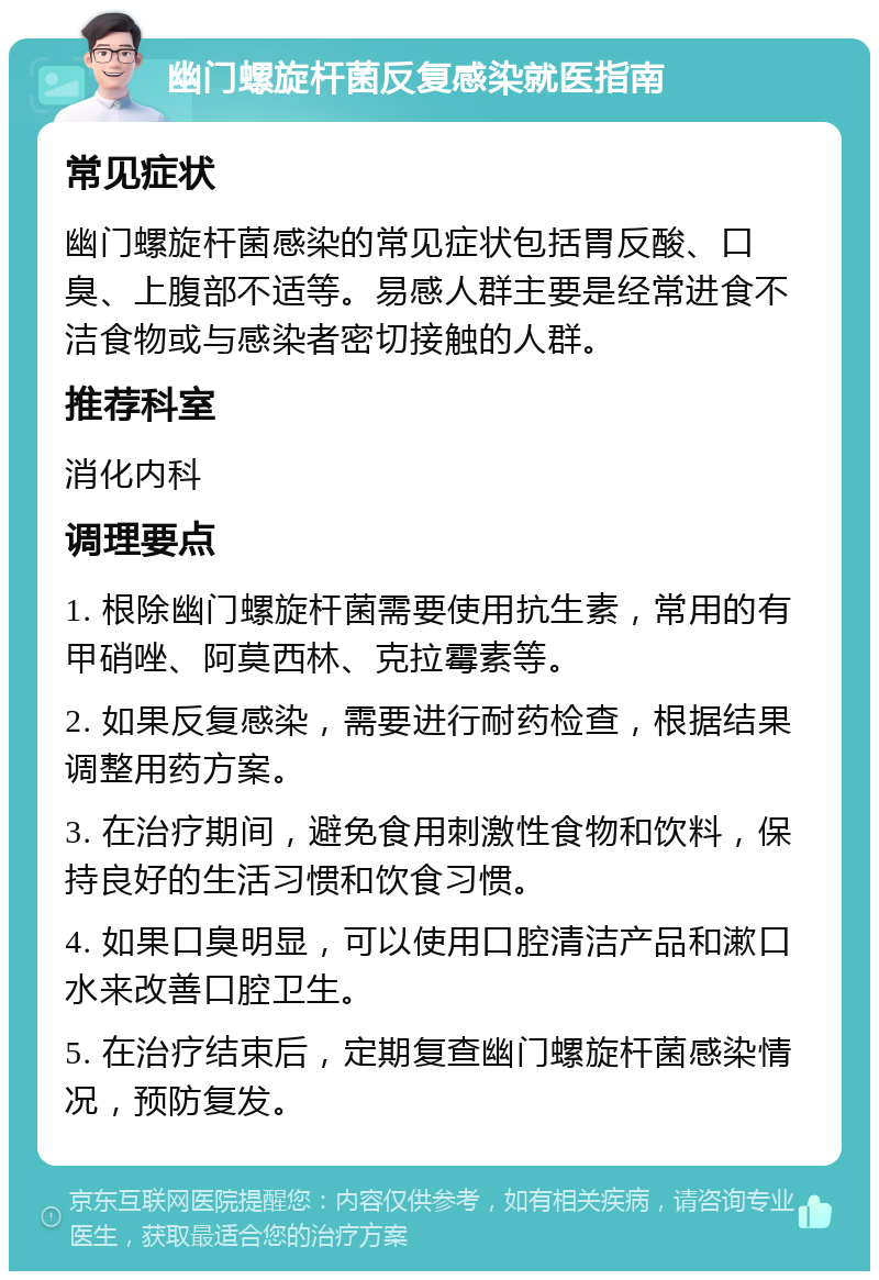 幽门螺旋杆菌反复感染就医指南 常见症状 幽门螺旋杆菌感染的常见症状包括胃反酸、口臭、上腹部不适等。易感人群主要是经常进食不洁食物或与感染者密切接触的人群。 推荐科室 消化内科 调理要点 1. 根除幽门螺旋杆菌需要使用抗生素，常用的有甲硝唑、阿莫西林、克拉霉素等。 2. 如果反复感染，需要进行耐药检查，根据结果调整用药方案。 3. 在治疗期间，避免食用刺激性食物和饮料，保持良好的生活习惯和饮食习惯。 4. 如果口臭明显，可以使用口腔清洁产品和漱口水来改善口腔卫生。 5. 在治疗结束后，定期复查幽门螺旋杆菌感染情况，预防复发。