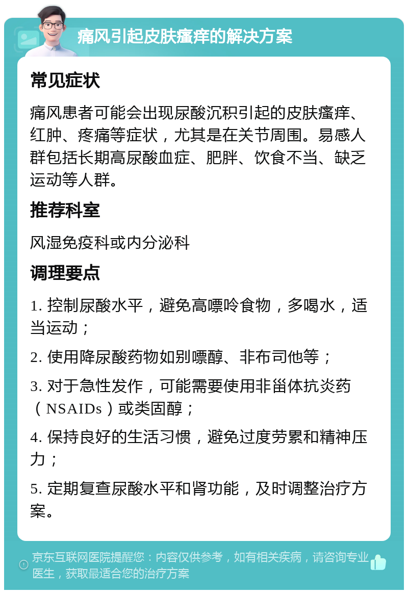 痛风引起皮肤瘙痒的解决方案 常见症状 痛风患者可能会出现尿酸沉积引起的皮肤瘙痒、红肿、疼痛等症状，尤其是在关节周围。易感人群包括长期高尿酸血症、肥胖、饮食不当、缺乏运动等人群。 推荐科室 风湿免疫科或内分泌科 调理要点 1. 控制尿酸水平，避免高嘌呤食物，多喝水，适当运动； 2. 使用降尿酸药物如别嘌醇、非布司他等； 3. 对于急性发作，可能需要使用非甾体抗炎药（NSAIDs）或类固醇； 4. 保持良好的生活习惯，避免过度劳累和精神压力； 5. 定期复查尿酸水平和肾功能，及时调整治疗方案。