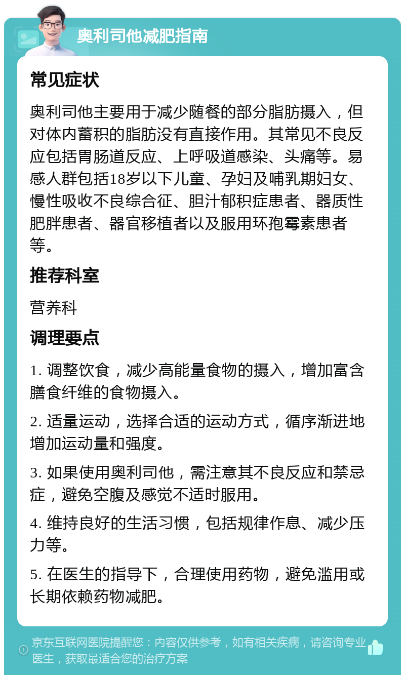 奥利司他减肥指南 常见症状 奥利司他主要用于减少随餐的部分脂肪摄入，但对体内蓄积的脂肪没有直接作用。其常见不良反应包括胃肠道反应、上呼吸道感染、头痛等。易感人群包括18岁以下儿童、孕妇及哺乳期妇女、慢性吸收不良综合征、胆汁郁积症患者、器质性肥胖患者、器官移植者以及服用环孢霉素患者等。 推荐科室 营养科 调理要点 1. 调整饮食，减少高能量食物的摄入，增加富含膳食纤维的食物摄入。 2. 适量运动，选择合适的运动方式，循序渐进地增加运动量和强度。 3. 如果使用奥利司他，需注意其不良反应和禁忌症，避免空腹及感觉不适时服用。 4. 维持良好的生活习惯，包括规律作息、减少压力等。 5. 在医生的指导下，合理使用药物，避免滥用或长期依赖药物减肥。