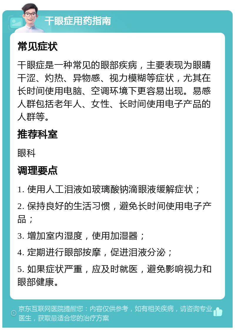 干眼症用药指南 常见症状 干眼症是一种常见的眼部疾病，主要表现为眼睛干涩、灼热、异物感、视力模糊等症状，尤其在长时间使用电脑、空调环境下更容易出现。易感人群包括老年人、女性、长时间使用电子产品的人群等。 推荐科室 眼科 调理要点 1. 使用人工泪液如玻璃酸钠滴眼液缓解症状； 2. 保持良好的生活习惯，避免长时间使用电子产品； 3. 增加室内湿度，使用加湿器； 4. 定期进行眼部按摩，促进泪液分泌； 5. 如果症状严重，应及时就医，避免影响视力和眼部健康。