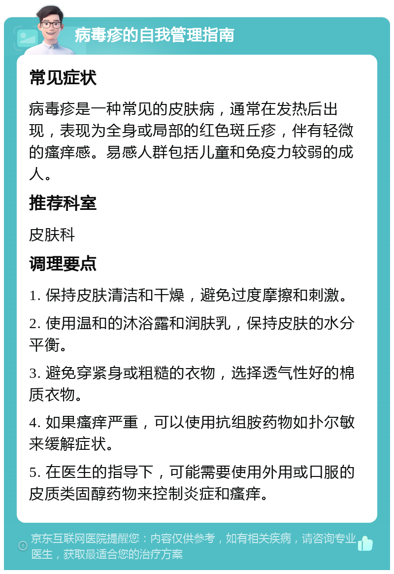 病毒疹的自我管理指南 常见症状 病毒疹是一种常见的皮肤病，通常在发热后出现，表现为全身或局部的红色斑丘疹，伴有轻微的瘙痒感。易感人群包括儿童和免疫力较弱的成人。 推荐科室 皮肤科 调理要点 1. 保持皮肤清洁和干燥，避免过度摩擦和刺激。 2. 使用温和的沐浴露和润肤乳，保持皮肤的水分平衡。 3. 避免穿紧身或粗糙的衣物，选择透气性好的棉质衣物。 4. 如果瘙痒严重，可以使用抗组胺药物如扑尔敏来缓解症状。 5. 在医生的指导下，可能需要使用外用或口服的皮质类固醇药物来控制炎症和瘙痒。