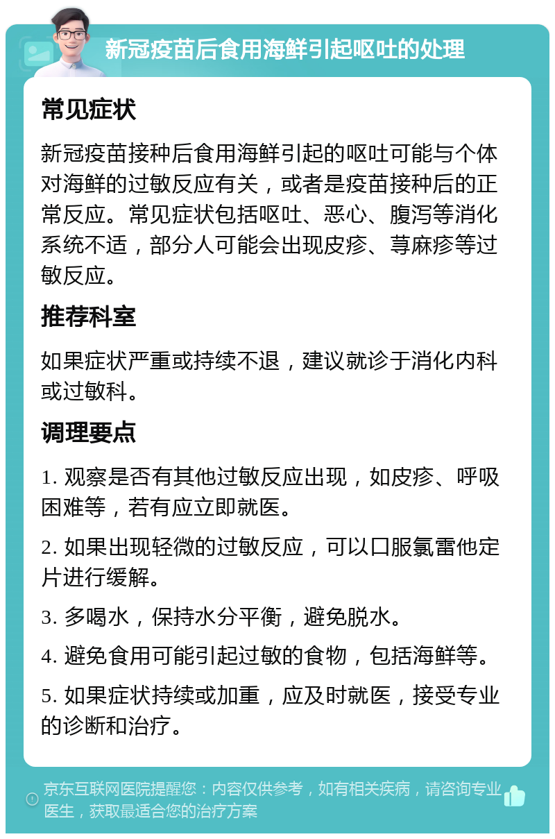 新冠疫苗后食用海鲜引起呕吐的处理 常见症状 新冠疫苗接种后食用海鲜引起的呕吐可能与个体对海鲜的过敏反应有关，或者是疫苗接种后的正常反应。常见症状包括呕吐、恶心、腹泻等消化系统不适，部分人可能会出现皮疹、荨麻疹等过敏反应。 推荐科室 如果症状严重或持续不退，建议就诊于消化内科或过敏科。 调理要点 1. 观察是否有其他过敏反应出现，如皮疹、呼吸困难等，若有应立即就医。 2. 如果出现轻微的过敏反应，可以口服氯雷他定片进行缓解。 3. 多喝水，保持水分平衡，避免脱水。 4. 避免食用可能引起过敏的食物，包括海鲜等。 5. 如果症状持续或加重，应及时就医，接受专业的诊断和治疗。