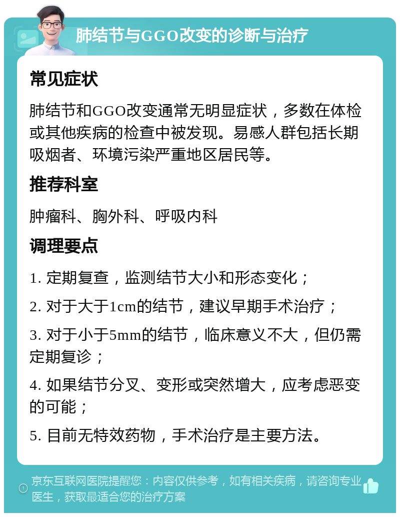 肺结节与GGO改变的诊断与治疗 常见症状 肺结节和GGO改变通常无明显症状，多数在体检或其他疾病的检查中被发现。易感人群包括长期吸烟者、环境污染严重地区居民等。 推荐科室 肿瘤科、胸外科、呼吸内科 调理要点 1. 定期复查，监测结节大小和形态变化； 2. 对于大于1cm的结节，建议早期手术治疗； 3. 对于小于5mm的结节，临床意义不大，但仍需定期复诊； 4. 如果结节分叉、变形或突然增大，应考虑恶变的可能； 5. 目前无特效药物，手术治疗是主要方法。