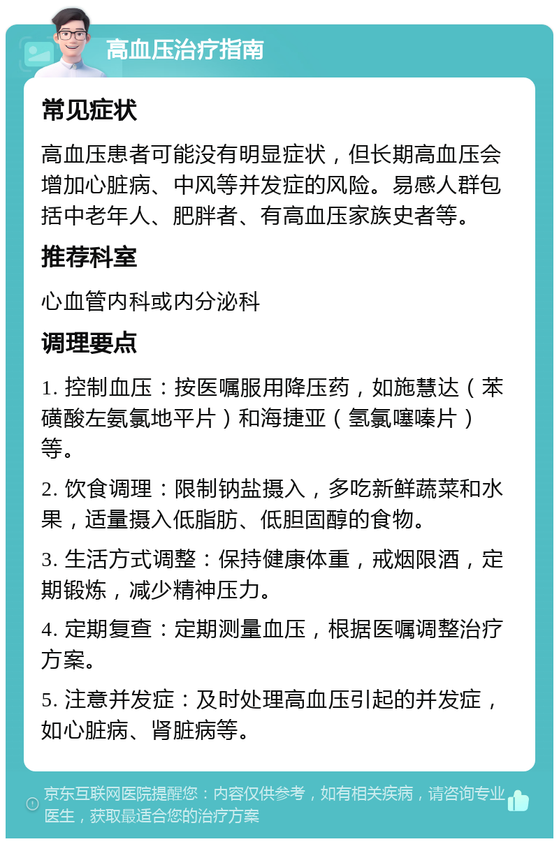 高血压治疗指南 常见症状 高血压患者可能没有明显症状，但长期高血压会增加心脏病、中风等并发症的风险。易感人群包括中老年人、肥胖者、有高血压家族史者等。 推荐科室 心血管内科或内分泌科 调理要点 1. 控制血压：按医嘱服用降压药，如施慧达（苯磺酸左氨氯地平片）和海捷亚（氢氯噻嗪片）等。 2. 饮食调理：限制钠盐摄入，多吃新鲜蔬菜和水果，适量摄入低脂肪、低胆固醇的食物。 3. 生活方式调整：保持健康体重，戒烟限酒，定期锻炼，减少精神压力。 4. 定期复查：定期测量血压，根据医嘱调整治疗方案。 5. 注意并发症：及时处理高血压引起的并发症，如心脏病、肾脏病等。