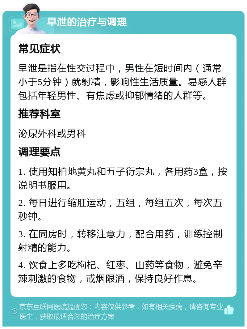 早泄的治疗与调理 常见症状 早泄是指在性交过程中，男性在短时间内（通常小于5分钟）就射精，影响性生活质量。易感人群包括年轻男性、有焦虑或抑郁情绪的人群等。 推荐科室 泌尿外科或男科 调理要点 1. 使用知柏地黄丸和五子衍宗丸，各用药3盒，按说明书服用。 2. 每日进行缩肛运动，五组，每组五次，每次五秒钟。 3. 在同房时，转移注意力，配合用药，训练控制射精的能力。 4. 饮食上多吃枸杞、红枣、山药等食物，避免辛辣刺激的食物，戒烟限酒，保持良好作息。