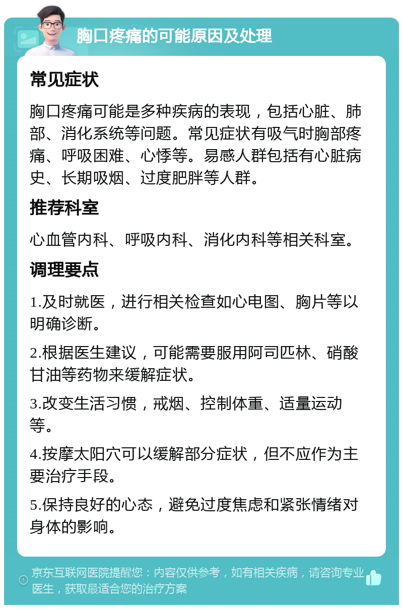 胸口疼痛的可能原因及处理 常见症状 胸口疼痛可能是多种疾病的表现，包括心脏、肺部、消化系统等问题。常见症状有吸气时胸部疼痛、呼吸困难、心悸等。易感人群包括有心脏病史、长期吸烟、过度肥胖等人群。 推荐科室 心血管内科、呼吸内科、消化内科等相关科室。 调理要点 1.及时就医，进行相关检查如心电图、胸片等以明确诊断。 2.根据医生建议，可能需要服用阿司匹林、硝酸甘油等药物来缓解症状。 3.改变生活习惯，戒烟、控制体重、适量运动等。 4.按摩太阳穴可以缓解部分症状，但不应作为主要治疗手段。 5.保持良好的心态，避免过度焦虑和紧张情绪对身体的影响。