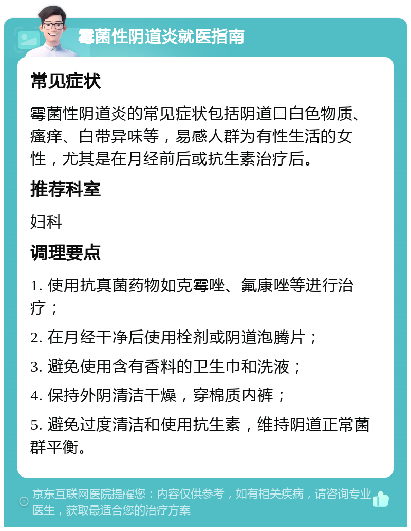 霉菌性阴道炎就医指南 常见症状 霉菌性阴道炎的常见症状包括阴道口白色物质、瘙痒、白带异味等，易感人群为有性生活的女性，尤其是在月经前后或抗生素治疗后。 推荐科室 妇科 调理要点 1. 使用抗真菌药物如克霉唑、氟康唑等进行治疗； 2. 在月经干净后使用栓剂或阴道泡腾片； 3. 避免使用含有香料的卫生巾和洗液； 4. 保持外阴清洁干燥，穿棉质内裤； 5. 避免过度清洁和使用抗生素，维持阴道正常菌群平衡。