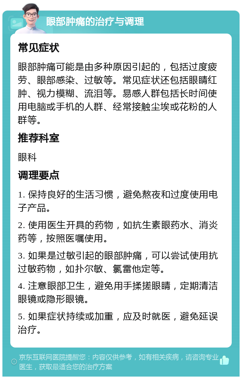 眼部肿痛的治疗与调理 常见症状 眼部肿痛可能是由多种原因引起的，包括过度疲劳、眼部感染、过敏等。常见症状还包括眼睛红肿、视力模糊、流泪等。易感人群包括长时间使用电脑或手机的人群、经常接触尘埃或花粉的人群等。 推荐科室 眼科 调理要点 1. 保持良好的生活习惯，避免熬夜和过度使用电子产品。 2. 使用医生开具的药物，如抗生素眼药水、消炎药等，按照医嘱使用。 3. 如果是过敏引起的眼部肿痛，可以尝试使用抗过敏药物，如扑尔敏、氯雷他定等。 4. 注意眼部卫生，避免用手揉搓眼睛，定期清洁眼镜或隐形眼镜。 5. 如果症状持续或加重，应及时就医，避免延误治疗。