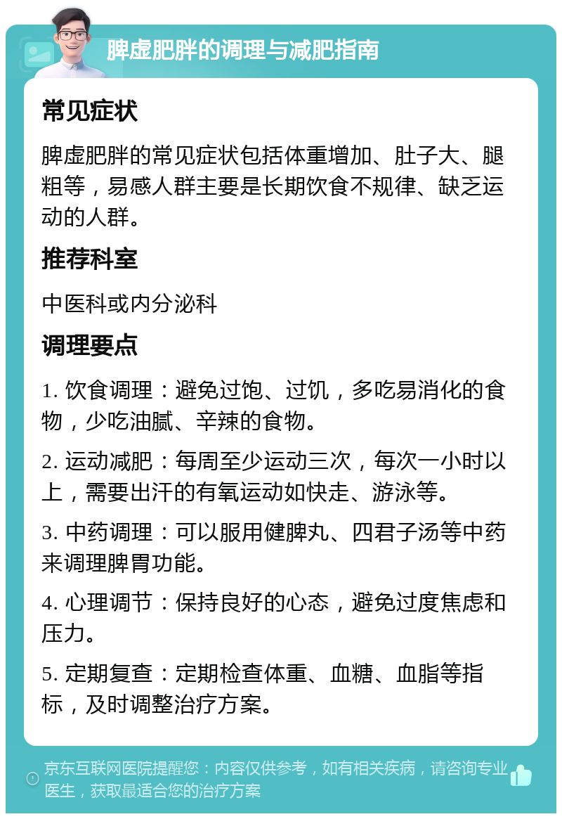 脾虚肥胖的调理与减肥指南 常见症状 脾虚肥胖的常见症状包括体重增加、肚子大、腿粗等，易感人群主要是长期饮食不规律、缺乏运动的人群。 推荐科室 中医科或内分泌科 调理要点 1. 饮食调理：避免过饱、过饥，多吃易消化的食物，少吃油腻、辛辣的食物。 2. 运动减肥：每周至少运动三次，每次一小时以上，需要出汗的有氧运动如快走、游泳等。 3. 中药调理：可以服用健脾丸、四君子汤等中药来调理脾胃功能。 4. 心理调节：保持良好的心态，避免过度焦虑和压力。 5. 定期复查：定期检查体重、血糖、血脂等指标，及时调整治疗方案。