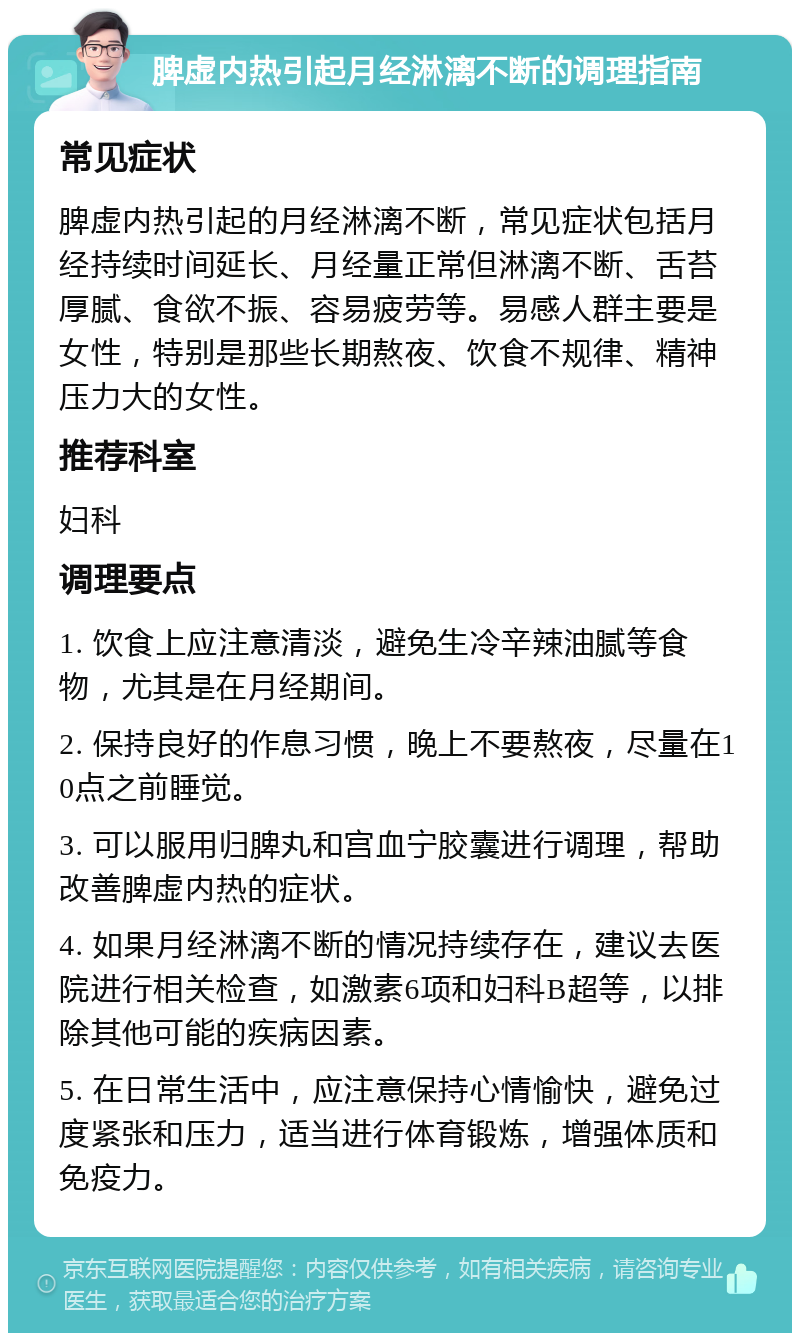 脾虚内热引起月经淋漓不断的调理指南 常见症状 脾虚内热引起的月经淋漓不断，常见症状包括月经持续时间延长、月经量正常但淋漓不断、舌苔厚腻、食欲不振、容易疲劳等。易感人群主要是女性，特别是那些长期熬夜、饮食不规律、精神压力大的女性。 推荐科室 妇科 调理要点 1. 饮食上应注意清淡，避免生冷辛辣油腻等食物，尤其是在月经期间。 2. 保持良好的作息习惯，晚上不要熬夜，尽量在10点之前睡觉。 3. 可以服用归脾丸和宫血宁胶囊进行调理，帮助改善脾虚内热的症状。 4. 如果月经淋漓不断的情况持续存在，建议去医院进行相关检查，如激素6项和妇科B超等，以排除其他可能的疾病因素。 5. 在日常生活中，应注意保持心情愉快，避免过度紧张和压力，适当进行体育锻炼，增强体质和免疫力。