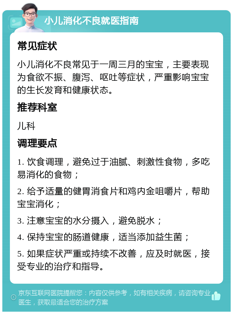 小儿消化不良就医指南 常见症状 小儿消化不良常见于一周三月的宝宝，主要表现为食欲不振、腹泻、呕吐等症状，严重影响宝宝的生长发育和健康状态。 推荐科室 儿科 调理要点 1. 饮食调理，避免过于油腻、刺激性食物，多吃易消化的食物； 2. 给予适量的健胃消食片和鸡内金咀嚼片，帮助宝宝消化； 3. 注意宝宝的水分摄入，避免脱水； 4. 保持宝宝的肠道健康，适当添加益生菌； 5. 如果症状严重或持续不改善，应及时就医，接受专业的治疗和指导。