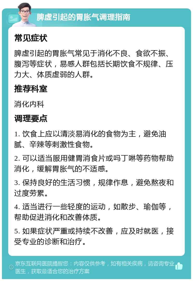 脾虚引起的胃胀气调理指南 常见症状 脾虚引起的胃胀气常见于消化不良、食欲不振、腹泻等症状，易感人群包括长期饮食不规律、压力大、体质虚弱的人群。 推荐科室 消化内科 调理要点 1. 饮食上应以清淡易消化的食物为主，避免油腻、辛辣等刺激性食物。 2. 可以适当服用健胃消食片或吗丁啉等药物帮助消化，缓解胃胀气的不适感。 3. 保持良好的生活习惯，规律作息，避免熬夜和过度劳累。 4. 适当进行一些轻度的运动，如散步、瑜伽等，帮助促进消化和改善体质。 5. 如果症状严重或持续不改善，应及时就医，接受专业的诊断和治疗。