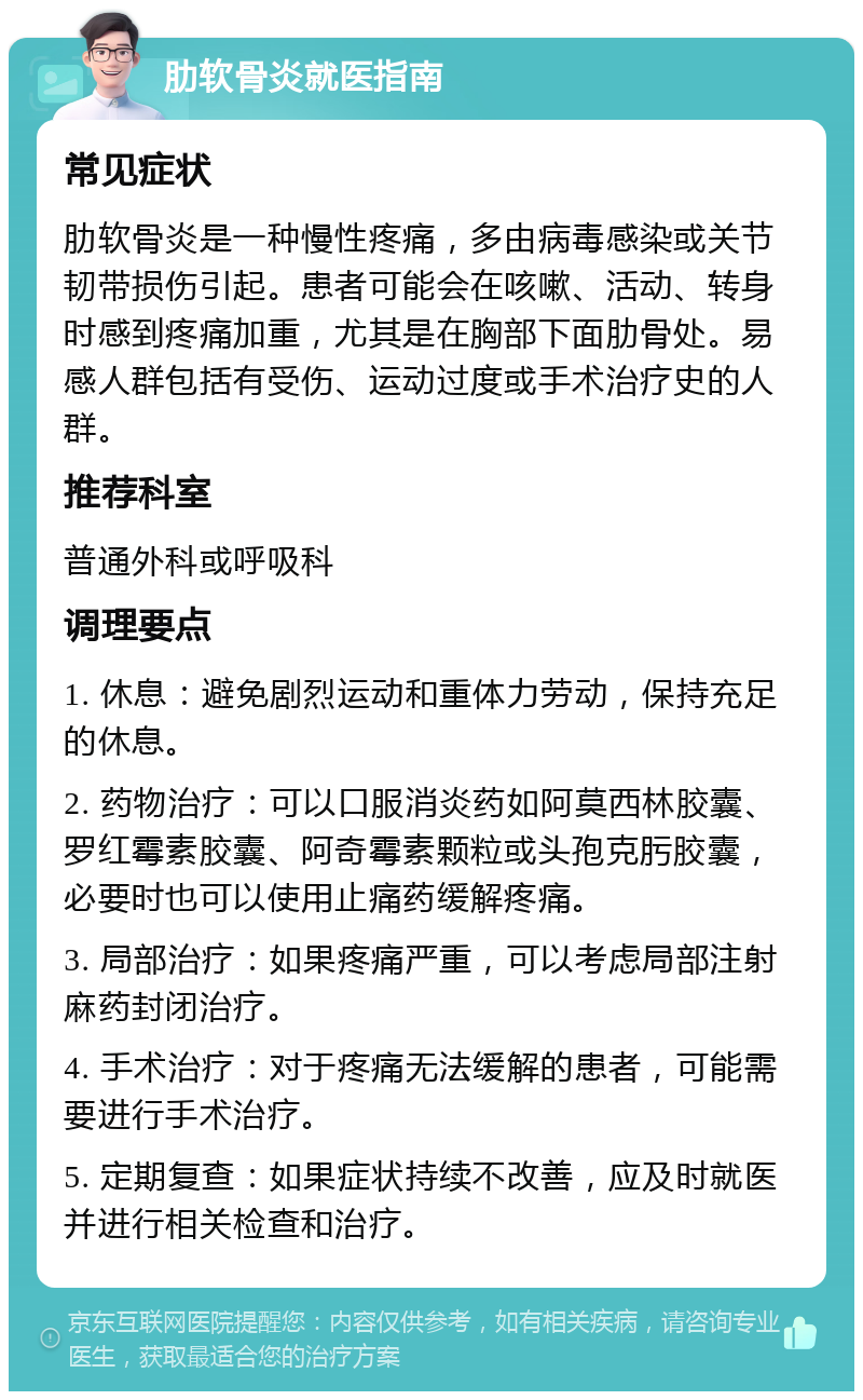 肋软骨炎就医指南 常见症状 肋软骨炎是一种慢性疼痛，多由病毒感染或关节韧带损伤引起。患者可能会在咳嗽、活动、转身时感到疼痛加重，尤其是在胸部下面肋骨处。易感人群包括有受伤、运动过度或手术治疗史的人群。 推荐科室 普通外科或呼吸科 调理要点 1. 休息：避免剧烈运动和重体力劳动，保持充足的休息。 2. 药物治疗：可以口服消炎药如阿莫西林胶囊、罗红霉素胶囊、阿奇霉素颗粒或头孢克肟胶囊，必要时也可以使用止痛药缓解疼痛。 3. 局部治疗：如果疼痛严重，可以考虑局部注射麻药封闭治疗。 4. 手术治疗：对于疼痛无法缓解的患者，可能需要进行手术治疗。 5. 定期复查：如果症状持续不改善，应及时就医并进行相关检查和治疗。